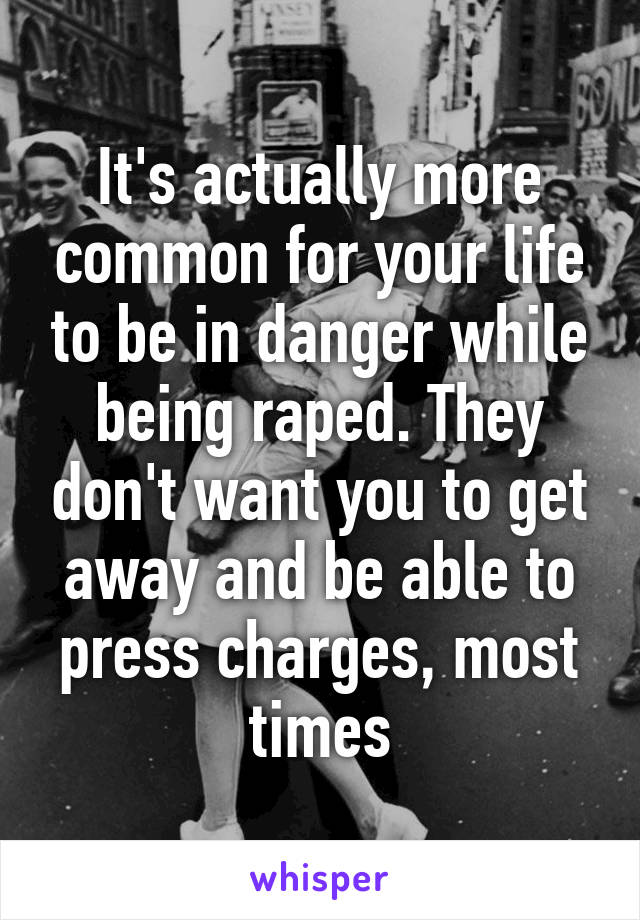 It's actually more common for your life to be in danger while being raped. They don't want you to get away and be able to press charges, most times