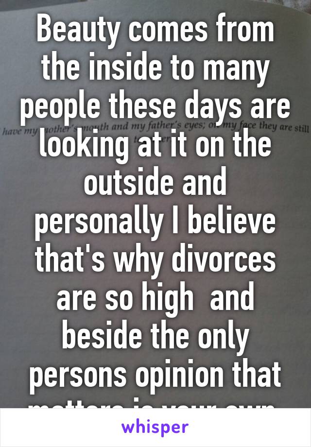 Beauty comes from the inside to many people these days are looking at it on the outside and personally I believe that's why divorces are so high  and beside the only persons opinion that matters is your own 