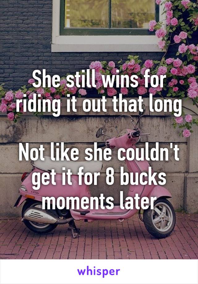 She still wins for riding it out that long

Not like she couldn't get it for 8 bucks moments later