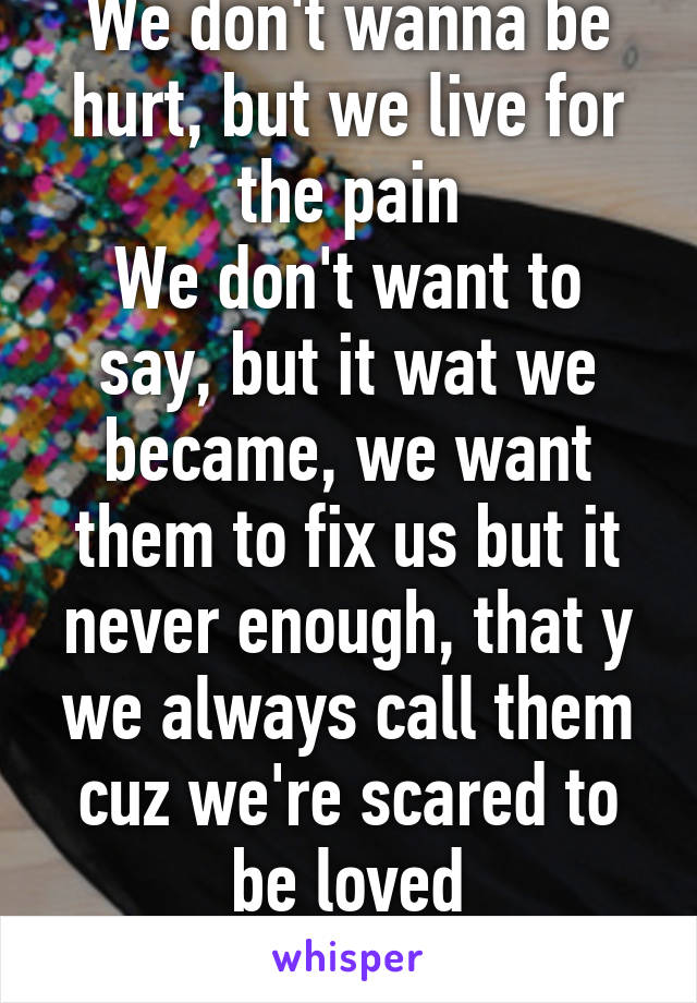 We don't wanna be hurt, but we live for the pain
We don't want to say, but it wat we became, we want them to fix us but it never enough, that y we always call them cuz we're scared to be loved
