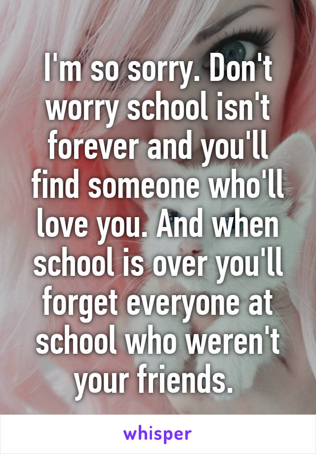 I'm so sorry. Don't worry school isn't forever and you'll find someone who'll love you. And when school is over you'll forget everyone at school who weren't your friends. 