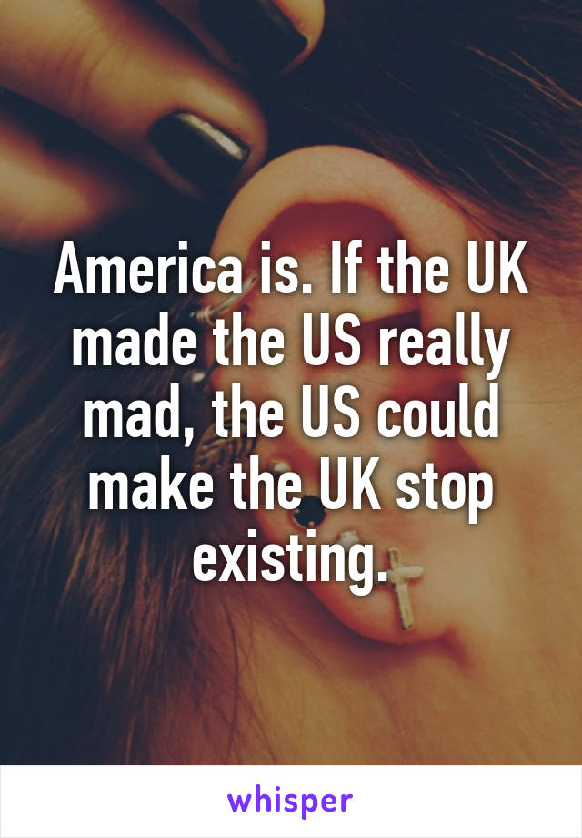 America is. If the UK made the US really mad, the US could make the UK stop existing.