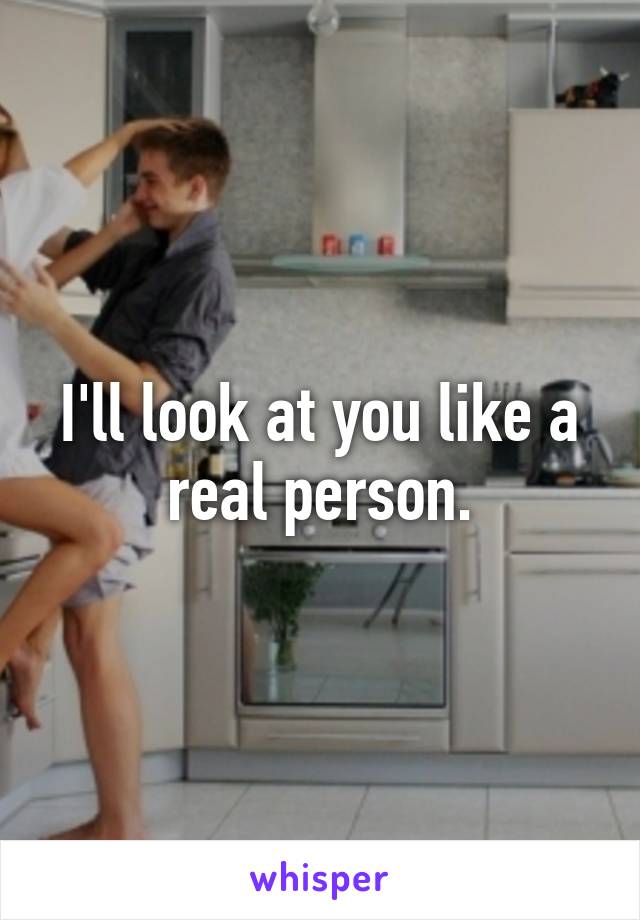 I'll look at you like a real person.