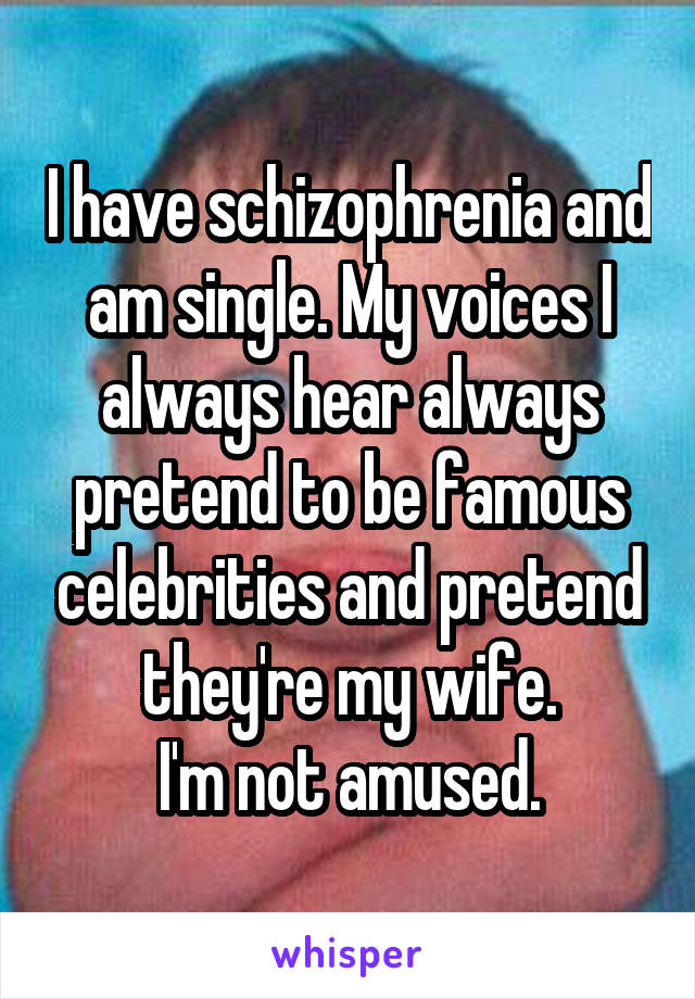 I have schizophrenia and am single. My voices I always hear always pretend to be famous celebrities and pretend they're my wife.
I'm not amused.