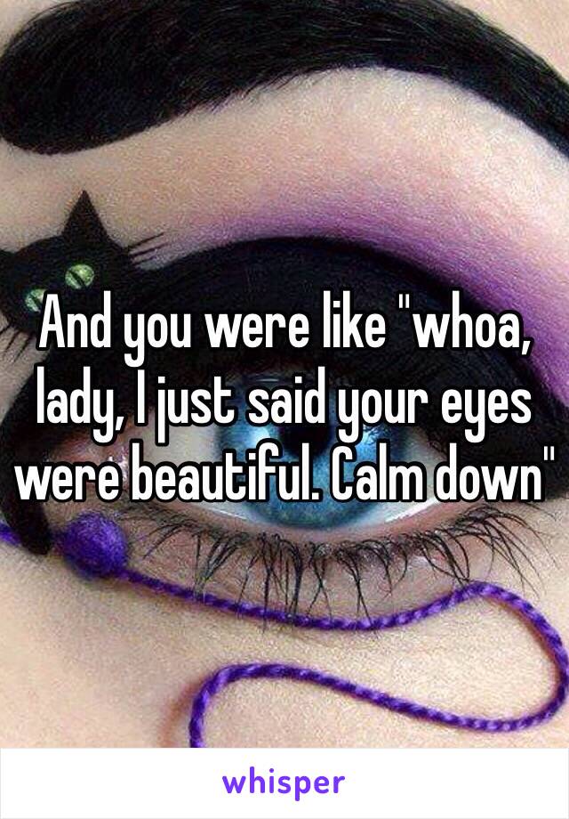 And you were like "whoa, lady, I just said your eyes were beautiful. Calm down" 