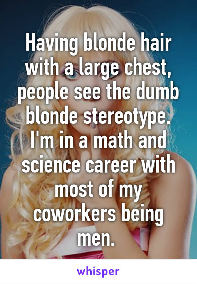 Having blonde hair with a large chest, people see the dumb blonde stereotype. I'm in a math and science career with most of my coworkers being men. 