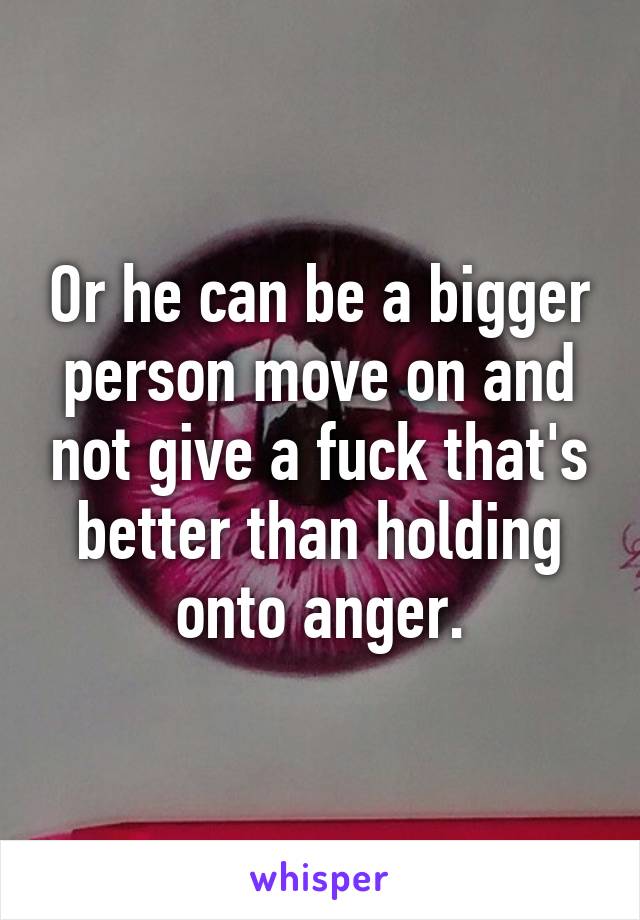 Or he can be a bigger person move on and not give a fuck that's better than holding onto anger.