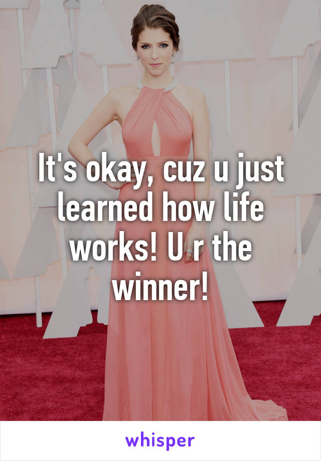 It's okay, cuz u just learned how life works! U r the winner!