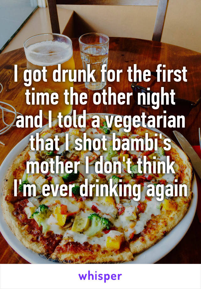 I got drunk for the first time the other night and I told a vegetarian that I shot bambi's mother I don't think I'm ever drinking again 
