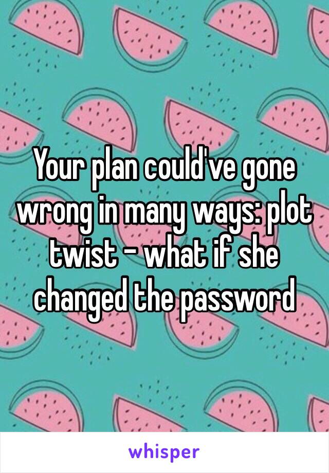 Your plan could've gone wrong in many ways: plot twist - what if she changed the password