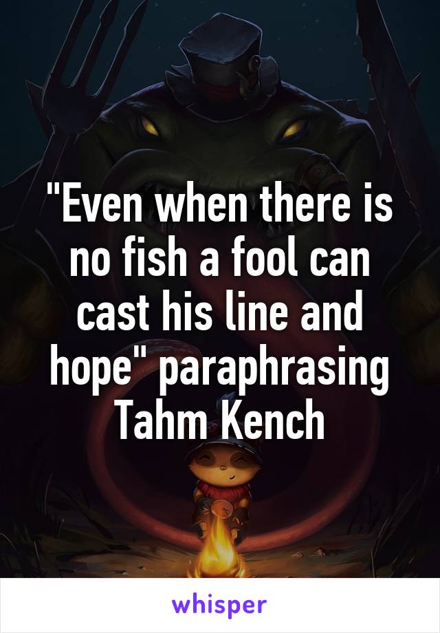 "Even when there is no fish a fool can cast his line and hope" paraphrasing Tahm Kench