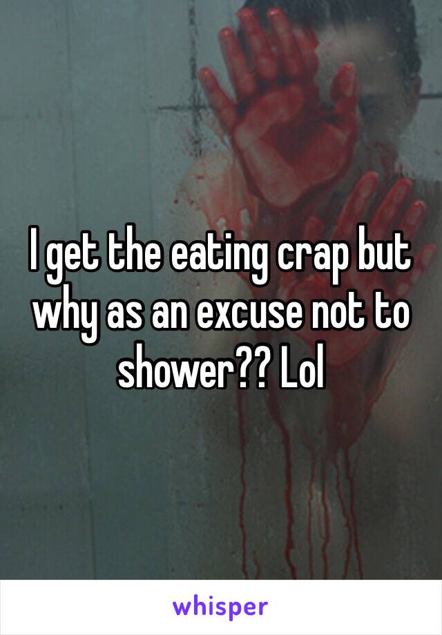 I get the eating crap but why as an excuse not to shower?? Lol 
