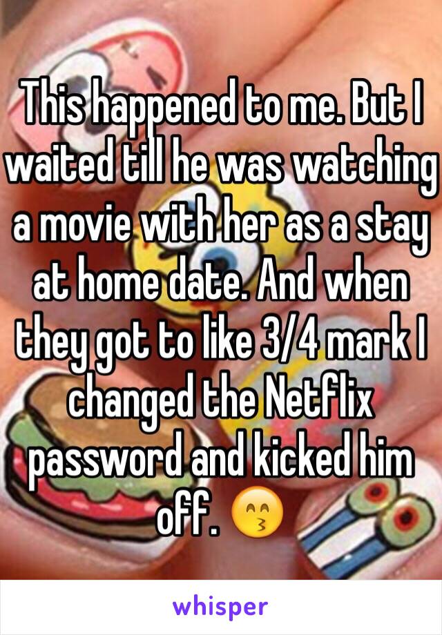 This happened to me. But I waited till he was watching a movie with her as a stay at home date. And when they got to like 3/4 mark I changed the Netflix password and kicked him off. 😙