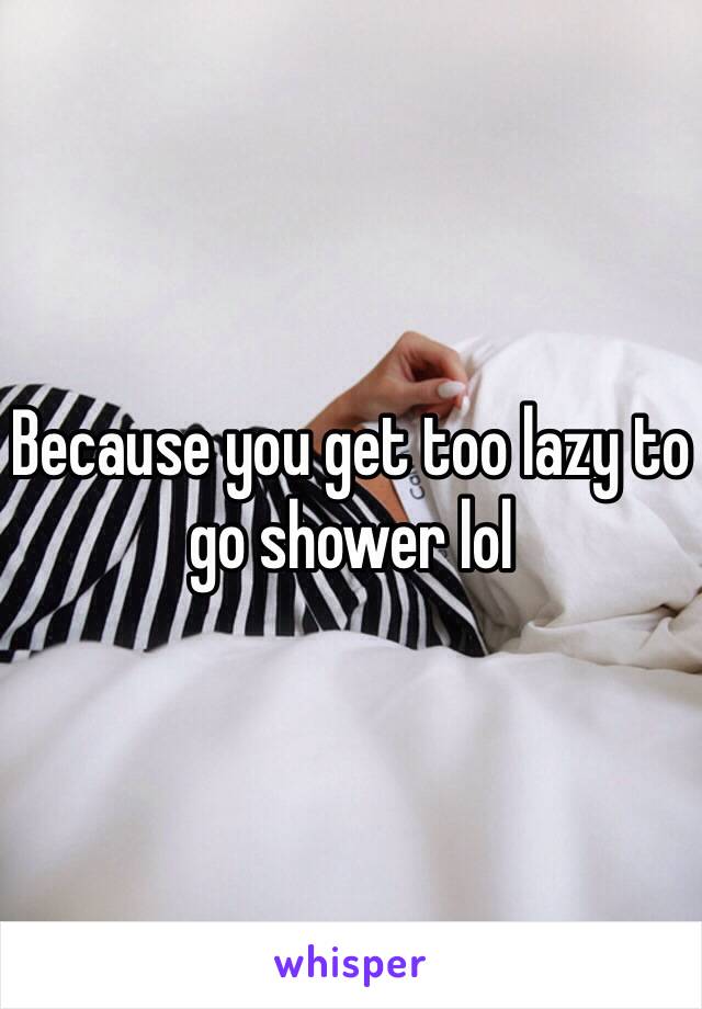 Because you get too lazy to go shower lol