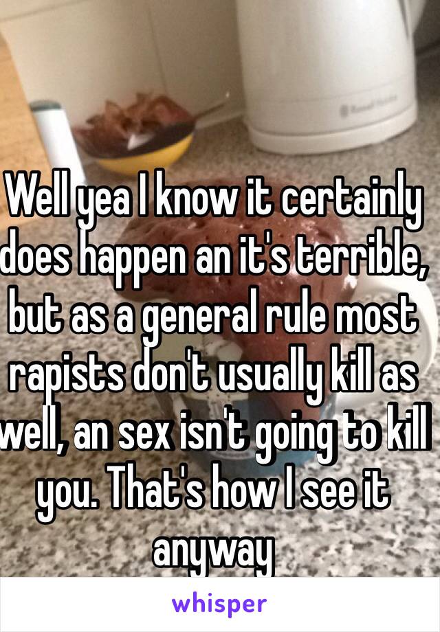 Well yea I know it certainly does happen an it's terrible, but as a general rule most rapists don't usually kill as well, an sex isn't going to kill you. That's how I see it anyway 