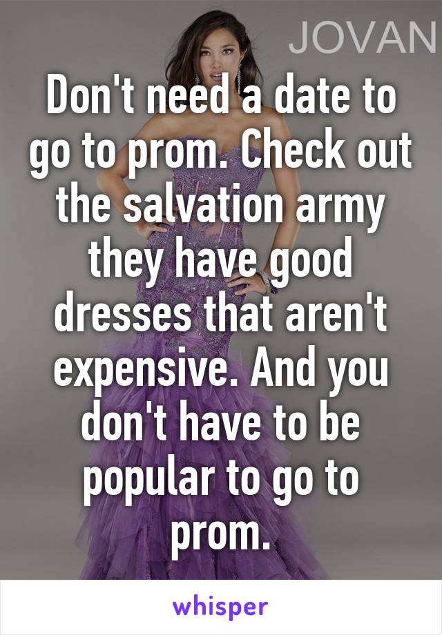 Don't need a date to go to prom. Check out the salvation army they have good dresses that aren't expensive. And you don't have to be popular to go to prom.