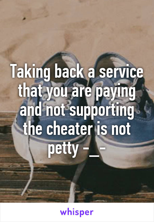 Taking back a service that you are paying and not supporting the cheater is not petty -_-