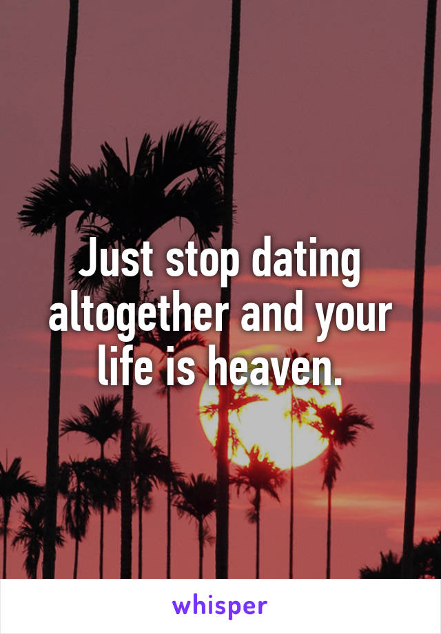 Just stop dating altogether and your life is heaven.