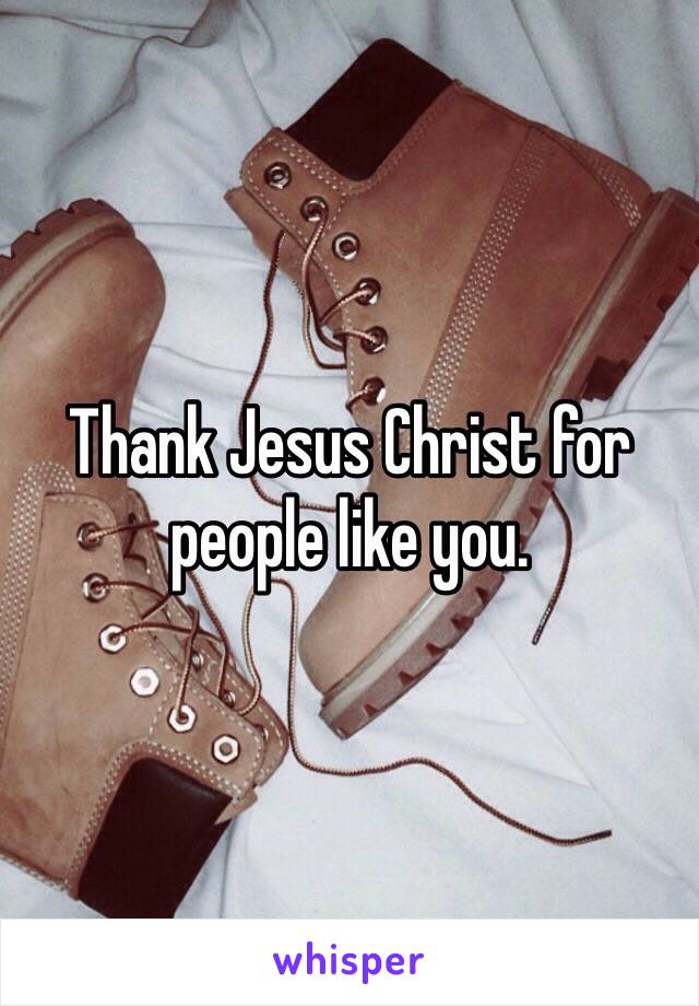 Thank Jesus Christ for people like you.