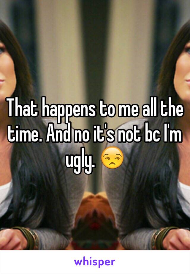 That happens to me all the time. And no it's not bc I'm ugly. 😒