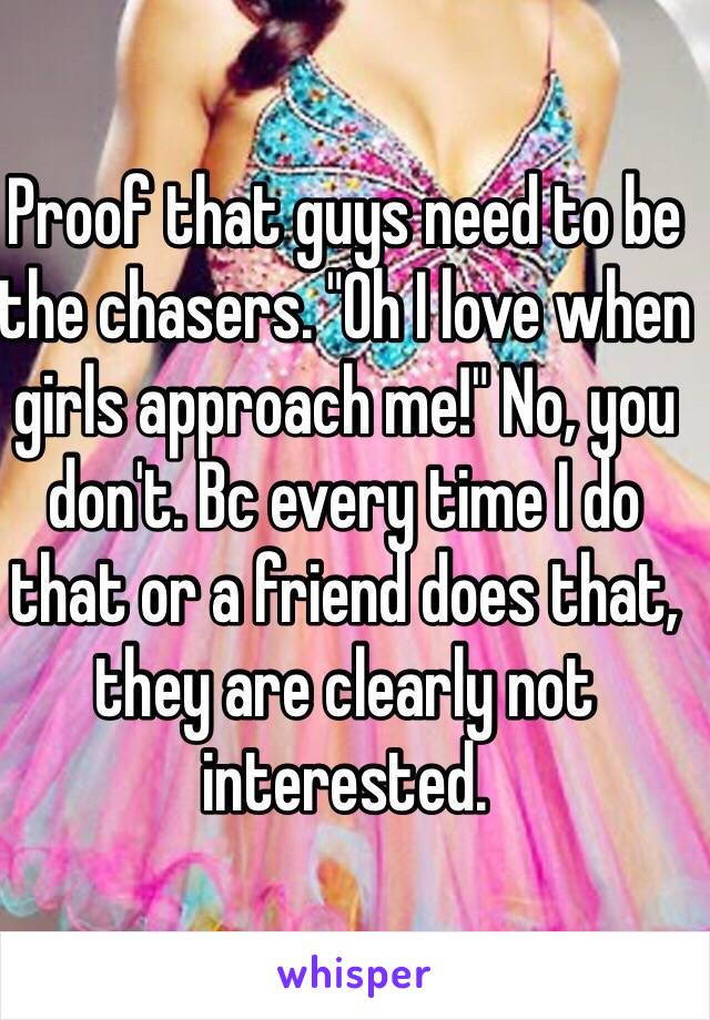 Proof that guys need to be the chasers. "Oh I love when girls approach me!" No, you don't. Bc every time I do that or a friend does that, they are clearly not interested. 