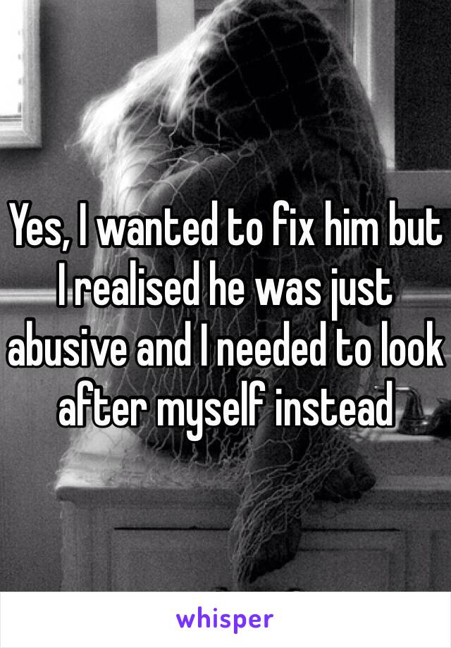 Yes, I wanted to fix him but I realised he was just abusive and I needed to look after myself instead 