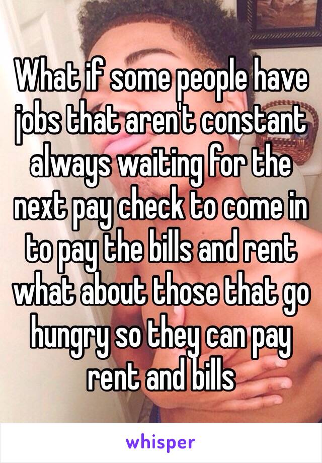 What if some people have jobs that aren't constant always waiting for the next pay check to come in to pay the bills and rent what about those that go hungry so they can pay rent and bills 