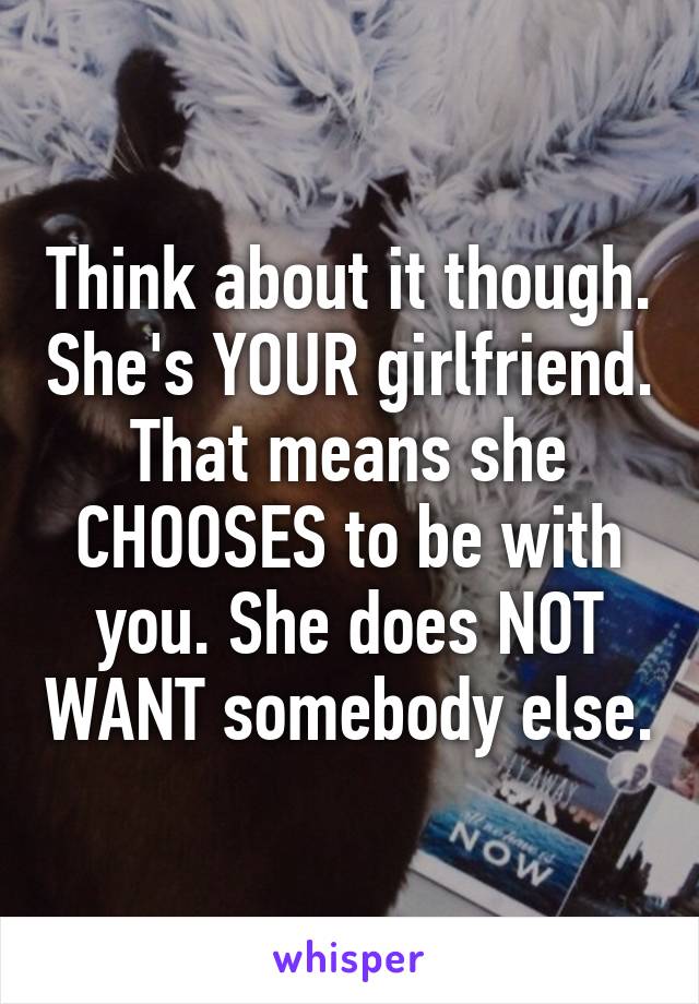 Think about it though. She's YOUR girlfriend. That means she CHOOSES to be with you. She does NOT WANT somebody else.