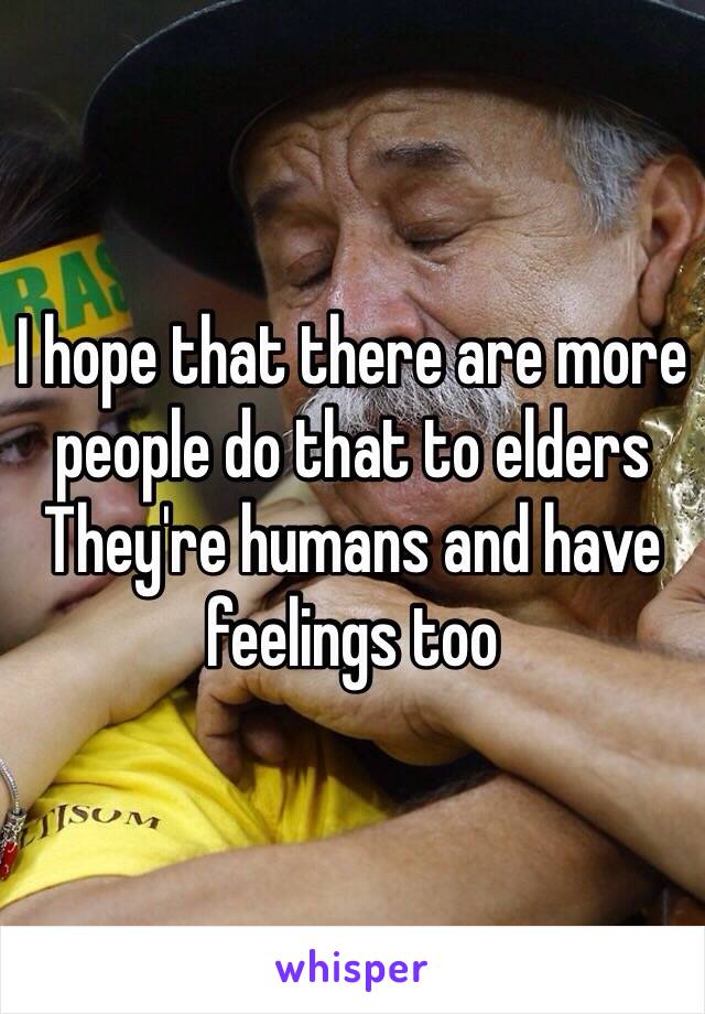 I hope that there are more people do that to elders 
They're humans and have feelings too