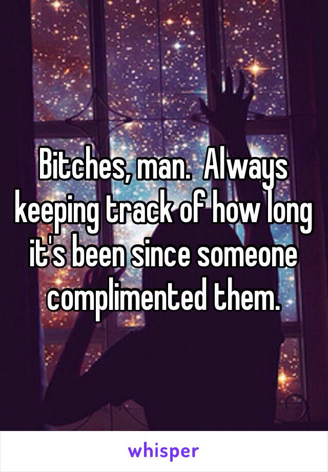 Bitches, man.  Always keeping track of how long it's been since someone complimented them.