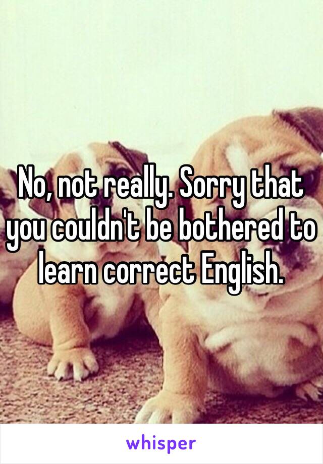 No, not really. Sorry that you couldn't be bothered to learn correct English. 