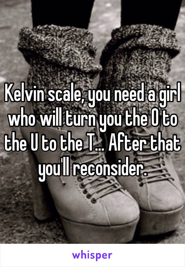 Kelvin scale, you need a girl who will turn you the O to the U to the T... After that you'll reconsider. 