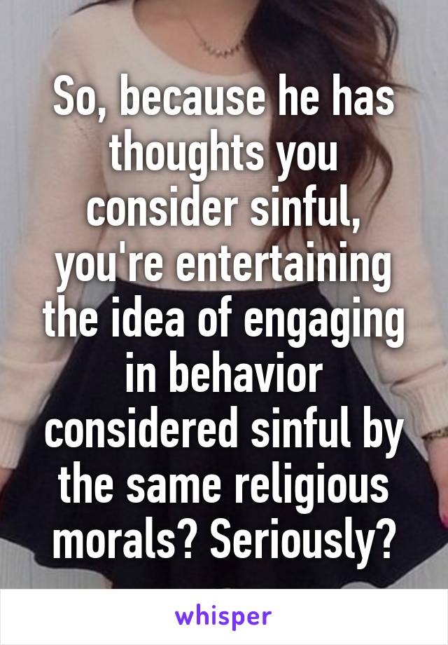 So, because he has thoughts you consider sinful, you're entertaining the idea of engaging in behavior considered sinful by the same religious morals? Seriously?