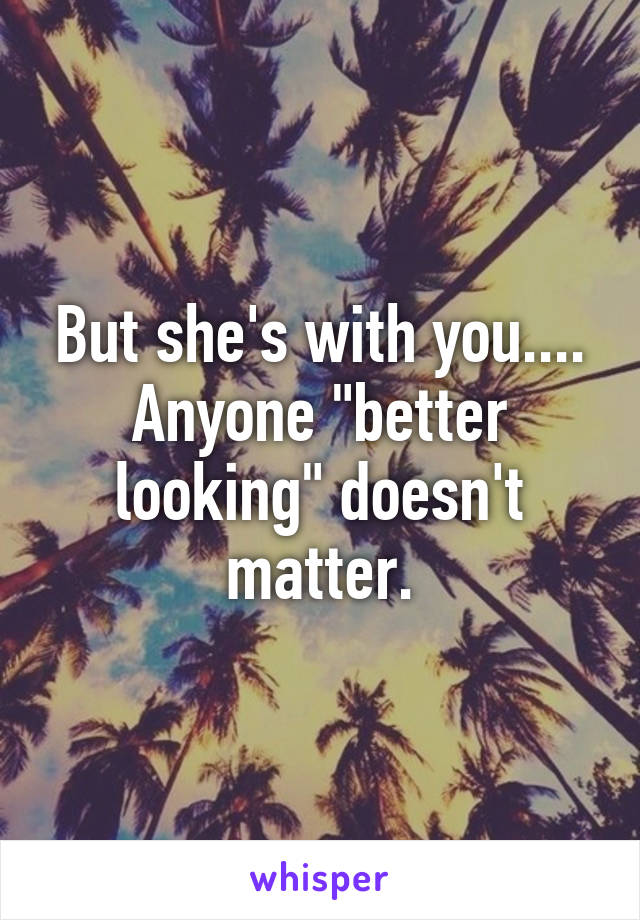 But she's with you.... Anyone "better looking" doesn't matter.