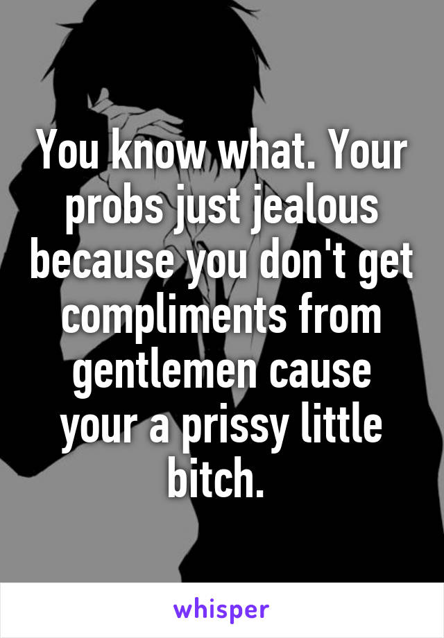 You know what. Your probs just jealous because you don't get compliments from gentlemen cause your a prissy little bitch. 