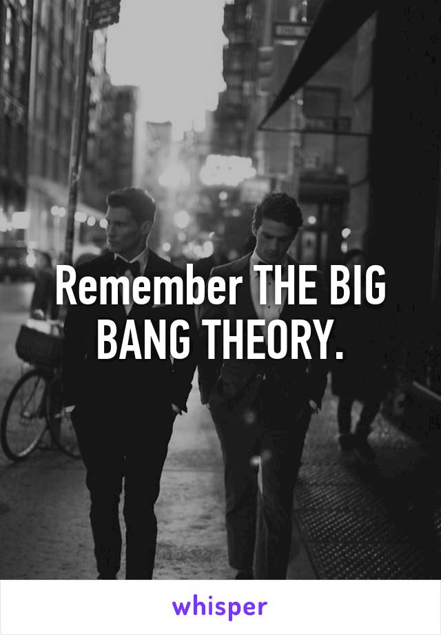 Remember THE BIG BANG THEORY.