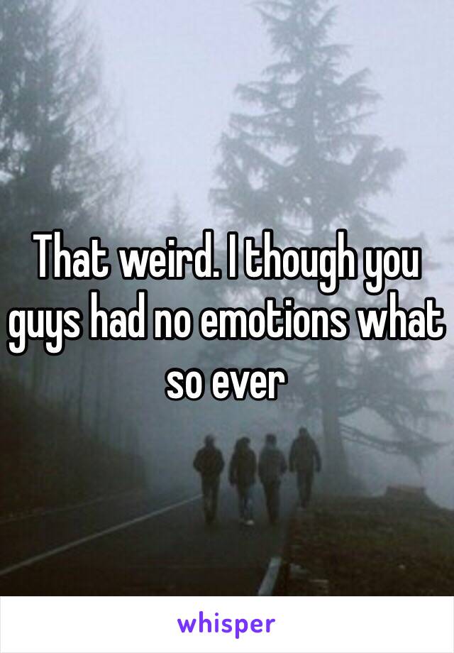 That weird. I though you guys had no emotions what so ever