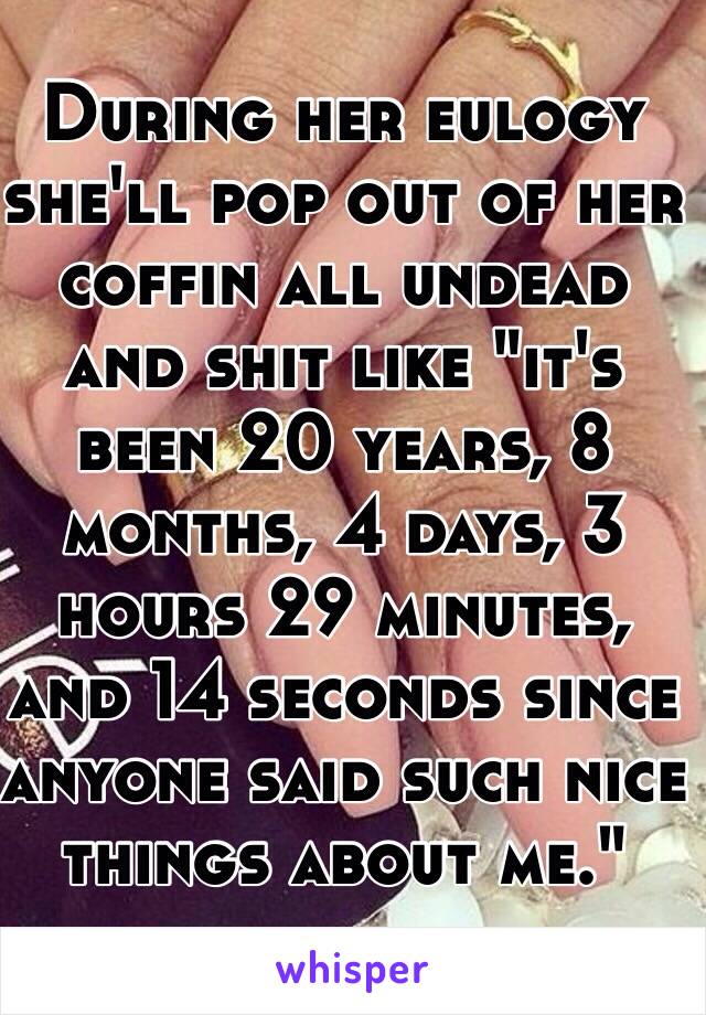 During her eulogy she'll pop out of her coffin all undead and shit like "it's been 20 years, 8 months, 4 days, 3 hours 29 minutes, and 14 seconds since anyone said such nice things about me."