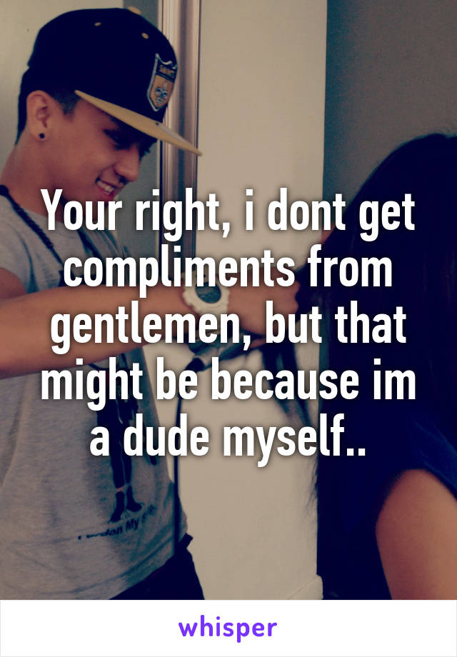 Your right, i dont get compliments from gentlemen, but that might be because im a dude myself..