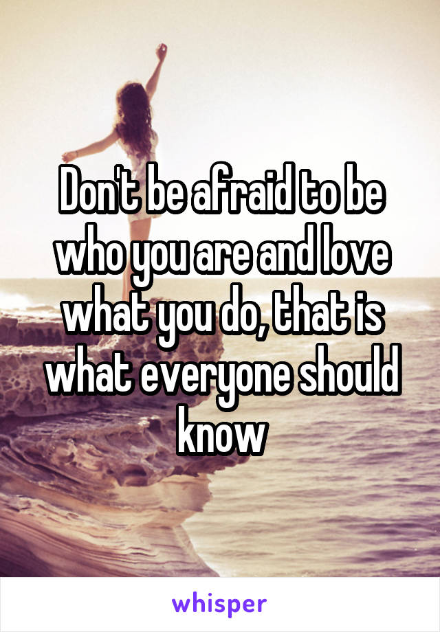 Don't be afraid to be who you are and love what you do, that is what everyone should know