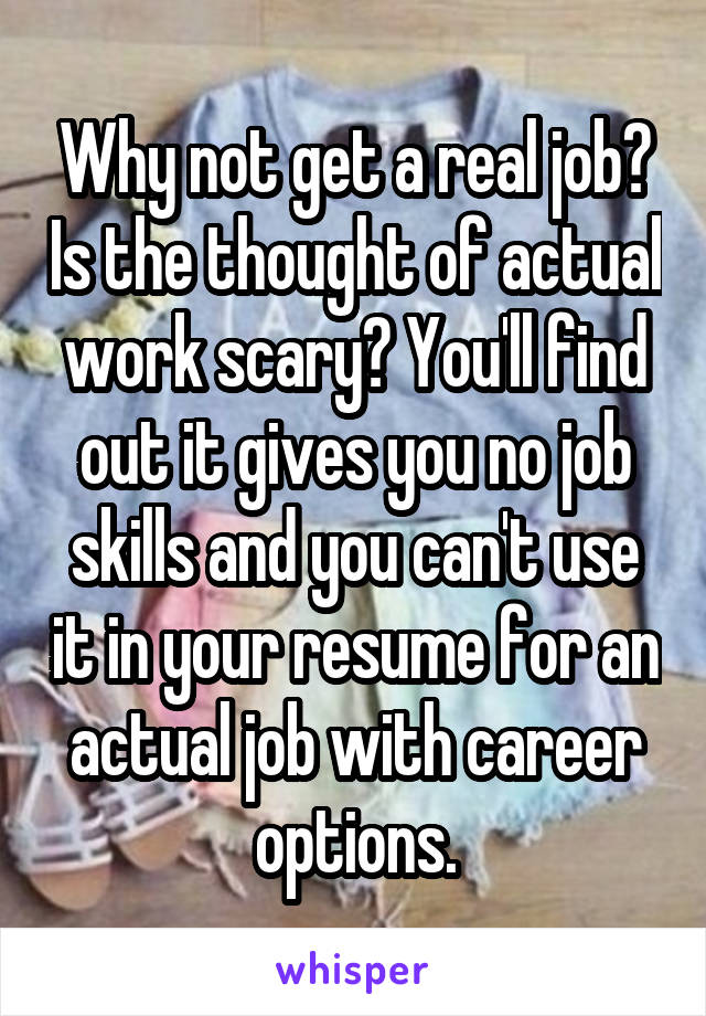 Why not get a real job? Is the thought of actual work scary? You'll find out it gives you no job skills and you can't use it in your resume for an actual job with career options.