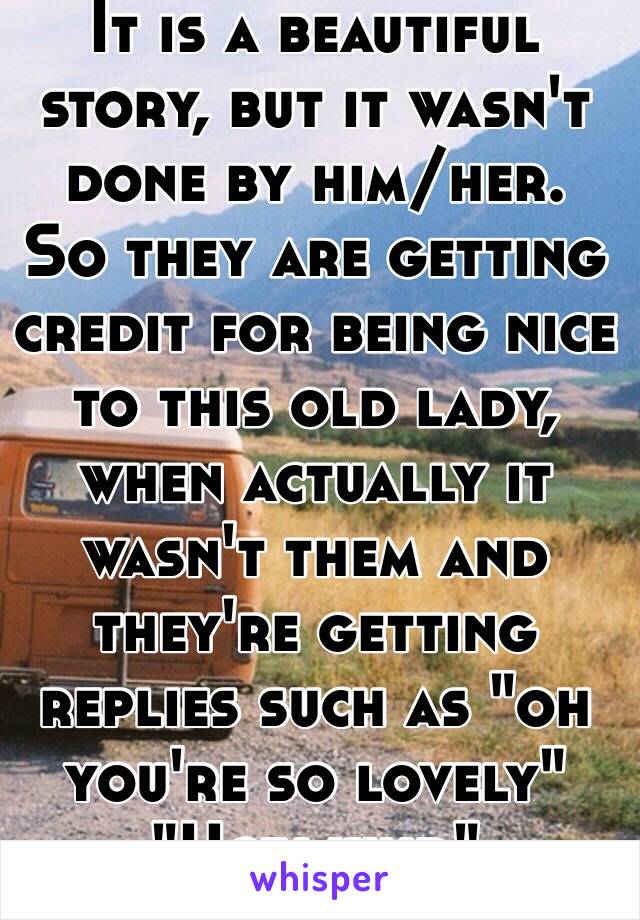 It is a beautiful story, but it wasn't done by him/her.
So they are getting credit for being nice to this old lady, when actually it wasn't them and they're getting replies such as "oh you're so lovely"
"How kind" 