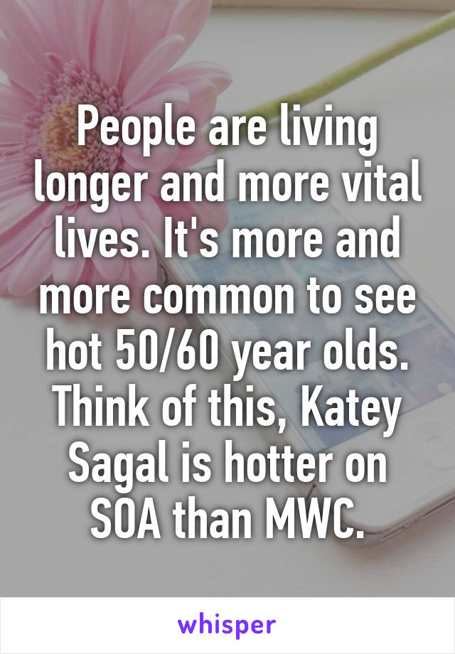 People are living longer and more vital lives. It's more and more common to see hot 50/60 year olds. Think of this, Katey Sagal is hotter on SOA than MWC.