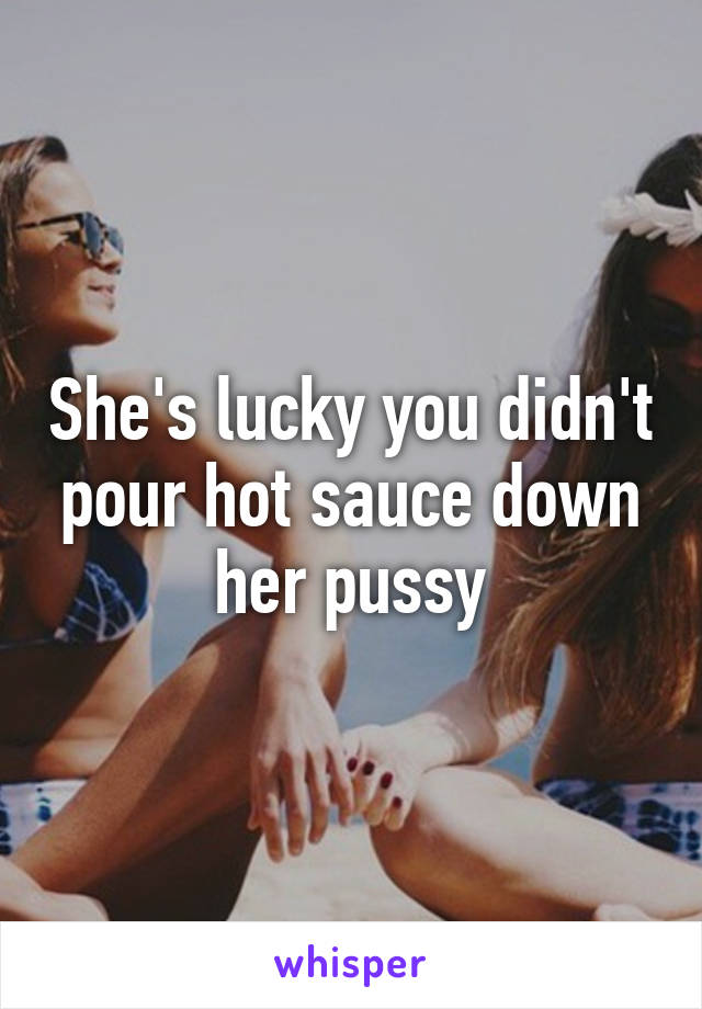 She's lucky you didn't pour hot sauce down her pussy