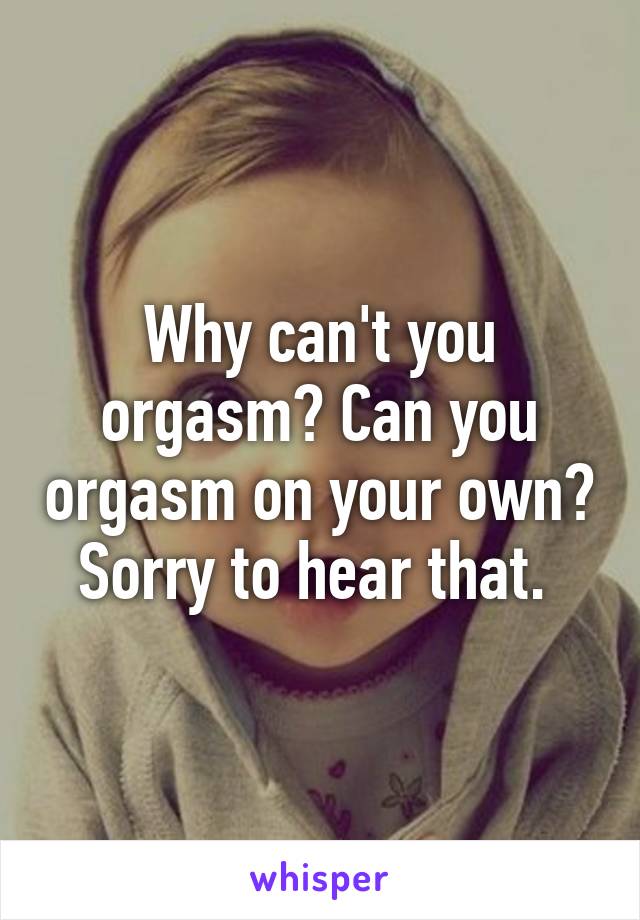 Why can't you orgasm? Can you orgasm on your own? Sorry to hear that. 