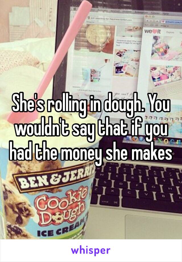 She's rolling in dough. You wouldn't say that if you had the money she makes