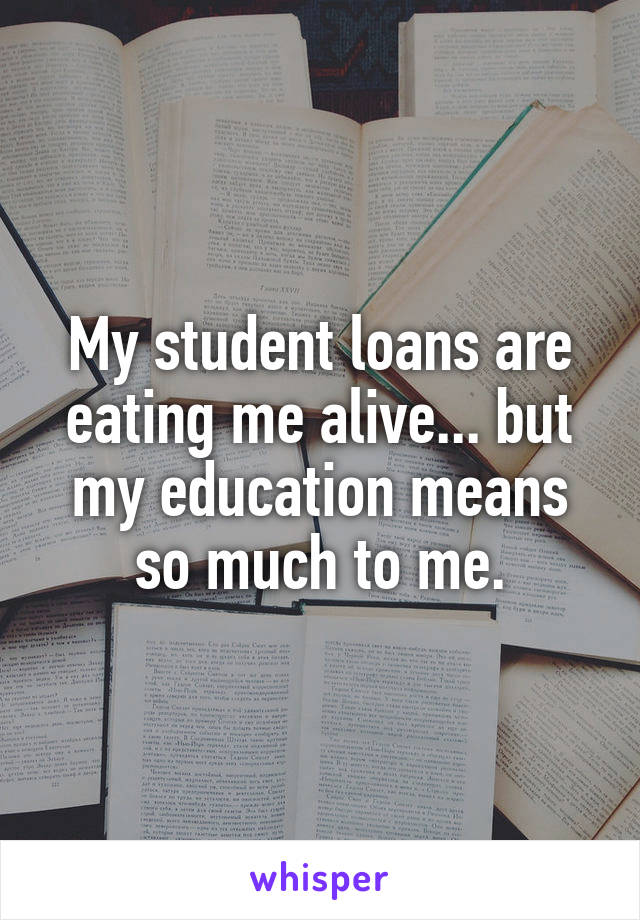 My student loans are eating me alive... but my education means so much to me.
