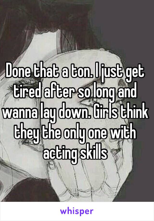 Done that a ton. I just get tired after so long and wanna lay down. Girls think they the only one with acting skills