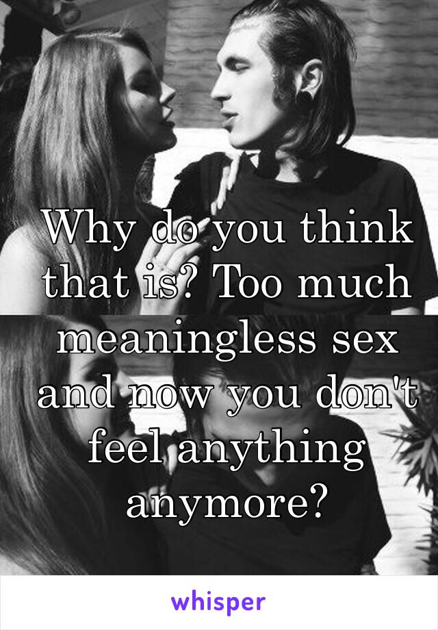 Why do you think that is? Too much meaningless sex and now you don't feel anything anymore?