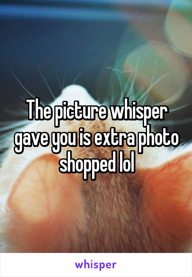 The picture whisper gave you is extra photo shopped lol